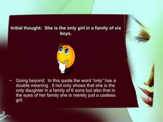 Initial thought: She is the only girl in a family of six
boys.

• Going beyond: In this quote the word “only” has a
double meaning. It not only shows that she is the
only daughter in a family of 6 sons but also that in
the eyes of her family she is merely just a useless
girl.

 
