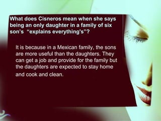 What does Cisneros mean when she says
being an only daughter in a family of six
son’s “explains everything's”?
It is because in a Mexican family, the sons
are more useful than the daughters. They
can get a job and provide for the family but
the daughters are expected to stay home
and cook and clean.

 