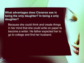 What advantages does Cisneros see in
being the only daughter? In being a only
daughter?
Because she could think and create things
in her mind that she could write on paper to
become a writer. He father expected her to
go to college and find her husband.

 