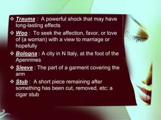  Trauma : A powerful shock that may have
long-lasting effects
 Woo : To seek the affection, favor, or love
of (a woman) with a view to marriage or
hopefully
 Bologna : A city in N Italy, at the foot of the
Apennines
 Sleeve : The part of a garment covering the
arm
 Stub : A short piece remaining after
something has been cut, removed, etc: a
cigar stub

 