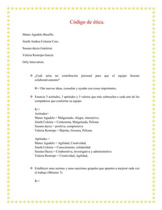 Código de ética.
Mateo Agudelo Bustillo.
Jineth Andrea Colonia Cruz.
Susana dazza Gutiérrez
Valeria Restrepo García.
Only Innovation.
 ¿Cuál sería mi contribución personal para que el equipo fusione
colaborativamente?
R=/ Dar nuevas ideas, consultar y ayudar con cosas importantes.
 Enuncie 3 actitudes, 3 aptitudes y 3 valores que más sobresalen e cada uno de los
compañeros que conforma su equipo
R=/
Actitudes=
Mateo Agudelo = Malgeniado, Alegre, interactivo.
Jineth Colonia = Contestona, Malgeniada, Peliona
Susana dazza = positiva, comprensiva
Valeria Restrepo = Bipolar, Grosera, Peliona.
Aptitudes =
Mateo Agudelo = Agilidad, Creatividad,
Jineth Colonia = Conocimiento, solidaridad
Susana Dazza = Colaborativa, investigativa y administrativa
Valeria Restrepo = Creatividad, Agilidad,
 Establecer unas normas y unas sanciones grupales que apunten a mejorar cada vez
el trabajo (Mínimo 7).
R=/
 