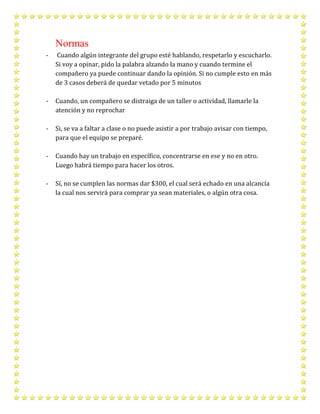 Normas
- Cuando algún integrante del grupo esté hablando, respetarlo y escucharlo.
Si voy a opinar, pido la palabra alzando la mano y cuando termine el
compañero ya puede continuar dando la opinión. Si no cumple esto en más
de 3 casos deberá de quedar vetado por 5 minutos
- Cuando, un compañero se distraiga de un taller o actividad, llamarle la
atención y no reprochar
- Si, se va a faltar a clase o no puede asistir a por trabajo avisar con tiempo,
para que el equipo se preparé.
- Cuando hay un trabajo en específico, concentrarse en ese y no en otro.
Luego habrá tiempo para hacer los otros.
- Sí, no se cumplen las normas dar $300, el cual será echado en una alcancía
la cual nos servirá para comprar ya sean materiales, o algún otra cosa.
 