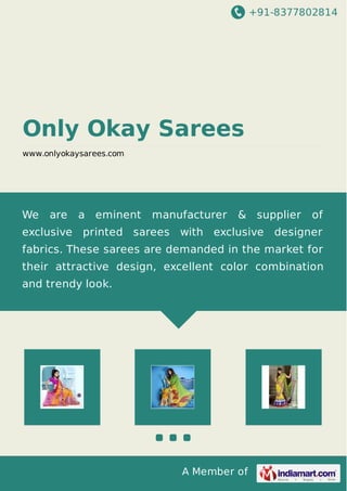 +91-8377802814
A Member of
Only Okay Sarees
www.onlyokaysarees.com
We are a eminent manufacturer & supplier of
exclusive printed sarees with exclusive designer
fabrics. These sarees are demanded in the market for
their attractive design, excellent color combination
and trendy look.
 