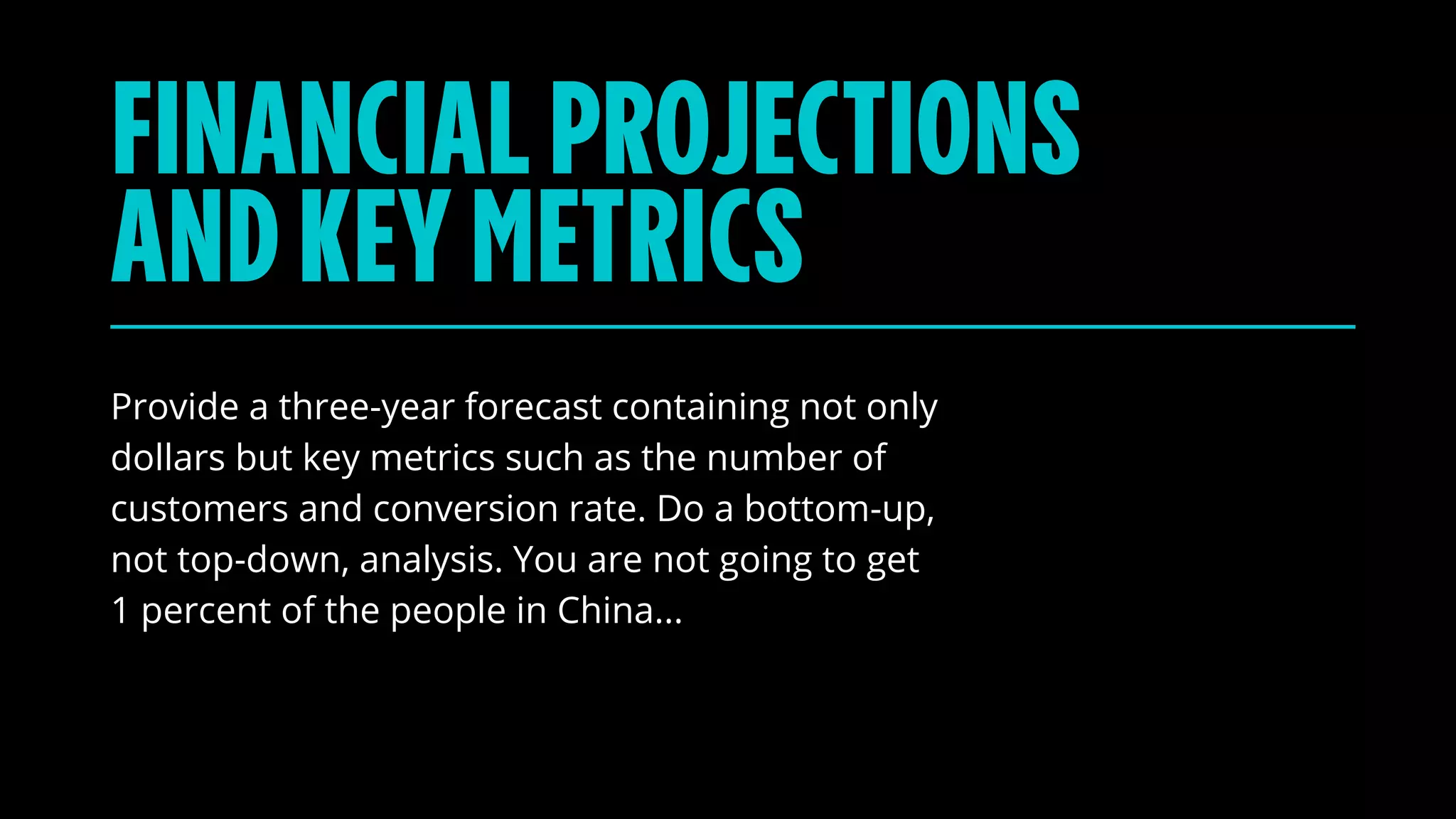 Provide a three-year forecast containing not only
dollars but key metrics such as the number of
customers and conversion rate. Do a bottom-up,
not top-down, analysis. You are not going to get
1 percent of the people in China...
FINANCIALPROJECTIONS
ANDKEYMETRICS
 