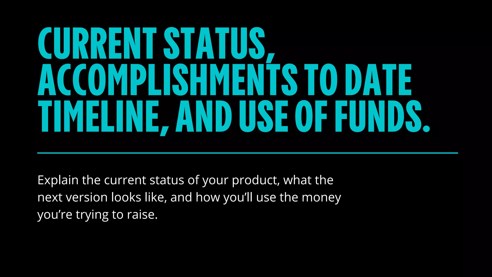 Explain the current status of your product, what the
next version looks like, and how you’ll use the money
you’re trying to raise.
CURRENTSTATUS,
ACCOMPLISHMENTSTODATE
TIMELINE,ANDUSEOFFUNDS.
 