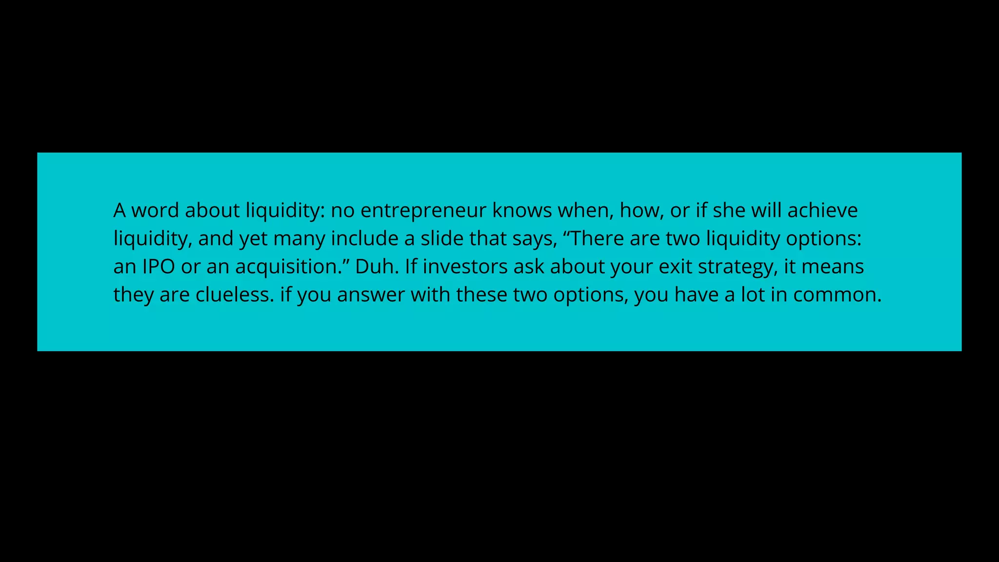 A word about liquidity: no entrepreneur knows when, how, or if she will achieve
liquidity, and yet many include a slide that says, “There are two liquidity options:
an IPO or an acquisition.” Duh. If investors ask about your exit strategy, it means
they are clueless. if you answer with these two options, you have a lot in common.
 