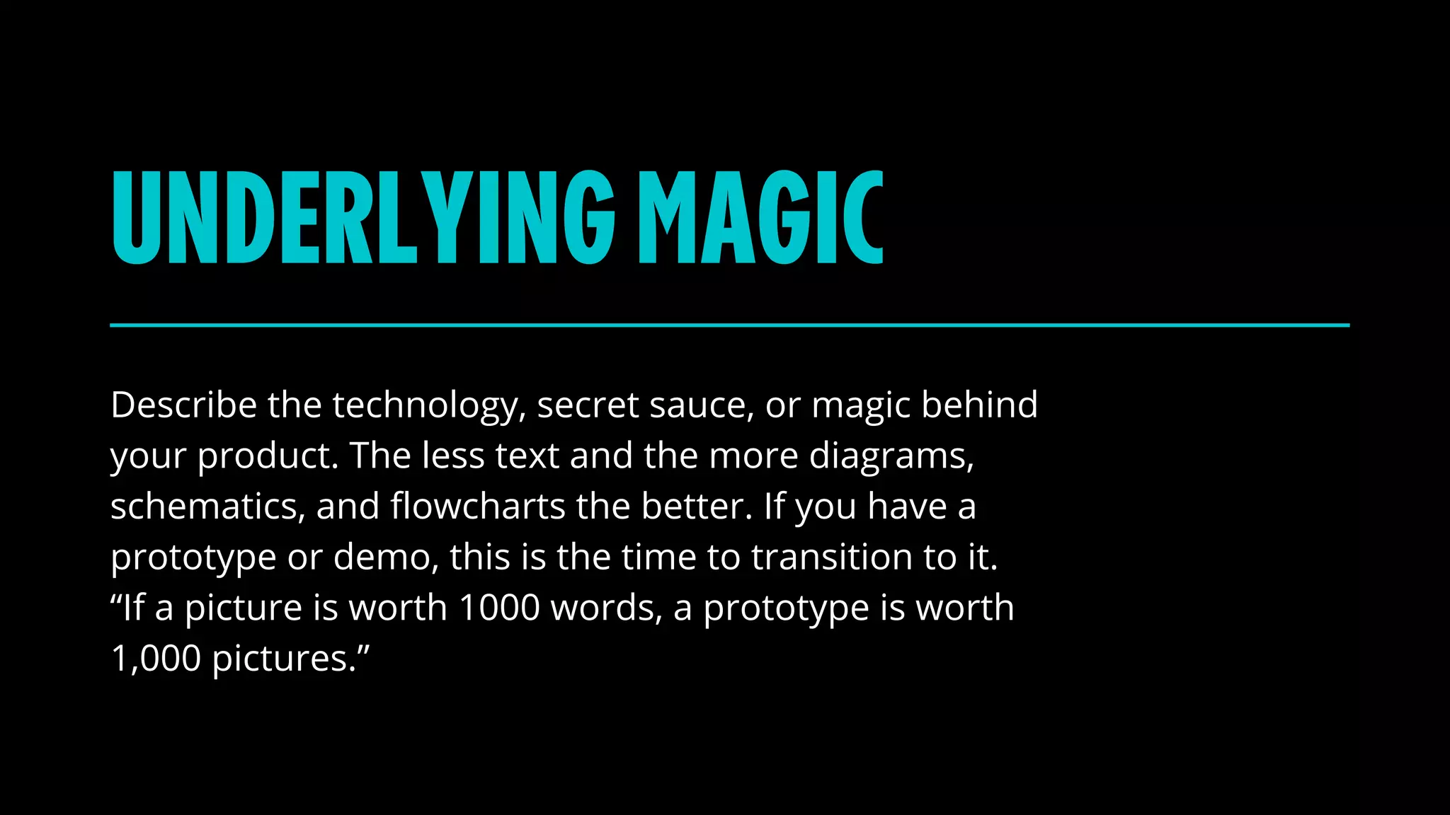 UNDERLYINGMAGIC
Describe the technology, secret sauce, or magic behind
your product. The less text and the more diagrams,
schematics, and flowcharts the better. If you have a
prototype or demo, this is the time to transition to it.
“If a picture is worth 1000 words, a prototype is worth
1,000 pictures.”
 