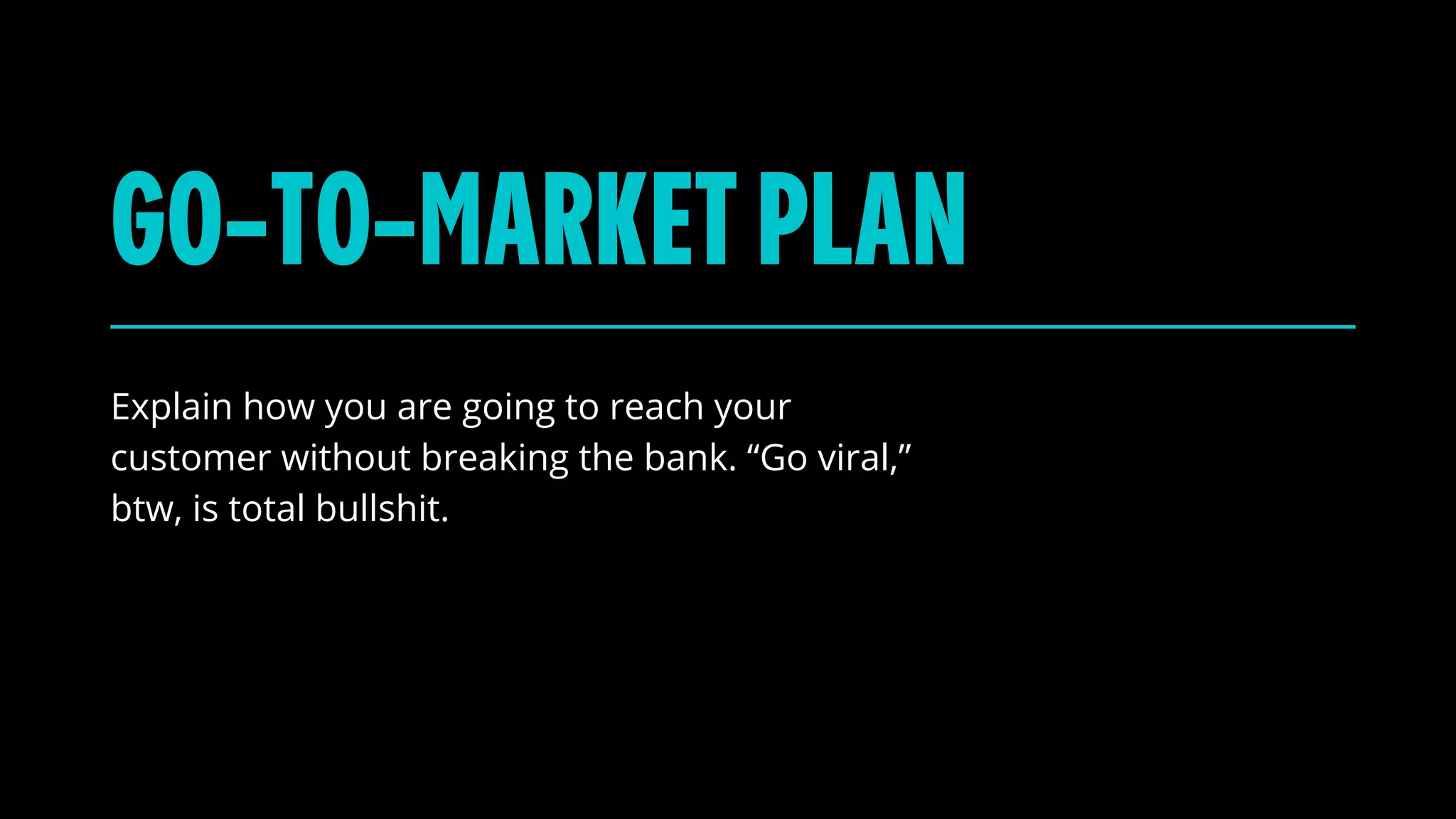 Explain how you are going to reach your
customer without breaking the bank. “Go viral,”
btw, is total bullshit.
GO-TO-MARKETPLAN
 