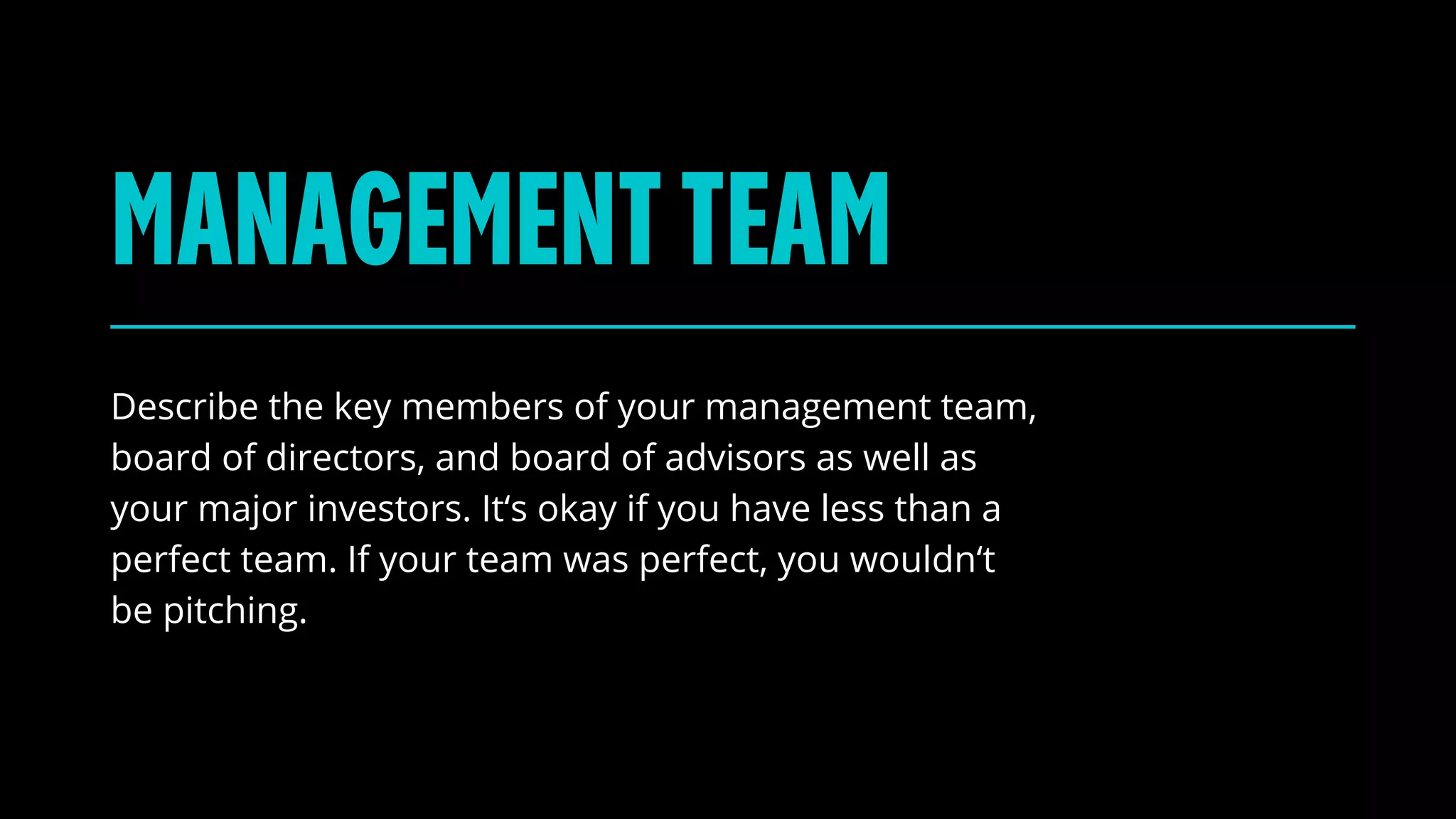 Describe the key members of your management team,
board of directors, and board of advisors as well as
your major investors. It‘s okay if you have less than a
perfect team. If your team was perfect, you wouldn‘t
be pitching.
MANAGEMENTTEAM
 