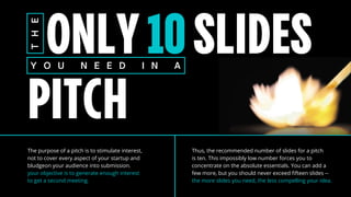 ONLY10SLIDES
PITCH
T
H
E
Y O U N E E D I N A
The purpose of a pitch is to stimulate interest,
not to cover every aspect of your startup and
bludgeon your audience into submission.
your objective is to generate enough interest
to get a second meeting.
Thus, the recommended number of slides for a pitch
is ten. This impossibly low number forces you to
concentrate on the absolute essentials. You can add a
few more, but you should never exceed fifteen slides --
the more slides you need, the less compelling your idea.
 