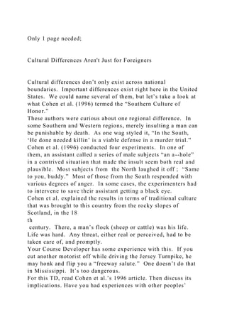 Only 1 page needed;
Cultural Differences Aren't Just for Foreigners
Cultural differences don’t only exist across national
boundaries. Important differences exist right here in the United
States. We could name several of them, but let’s take a look at
what Cohen et al. (1996) termed the “Southern Culture of
Honor.”
These authors were curious about one regional difference. In
some Southern and Western regions, merely insulting a man can
be punishable by death. As one wag styled it, “In the South,
‘He done needed killin’ is a viable defense in a murder trial.”
Cohen et al. (1996) conducted four experiments. In one of
them, an assistant called a series of male subjects “an a--hole”
in a contrived situation that made the insult seem both real and
plausible. Most subjects from the North laughed it off ; “Same
to you, buddy.” Most of those from the South responded with
various degrees of anger. In some cases, the experimenters had
to intervene to save their assistant getting a black eye.
Cohen et al. explained the results in terms of traditional culture
that was brought to this country from the rocky slopes of
Scotland, in the 18
th
century. There, a man’s flock (sheep or cattle) was his life.
Life was hard. Any threat, either real or perceived, had to be
taken care of, and promptly.
Your Course Developer has some experience with this. If you
cut another motorist off while driving the Jersey Turnpike, he
may honk and flip you a “freeway salute.” One doesn’t do that
in Mississippi. It’s too dangerous.
For this TD, read Cohen et al.’s 1996 article. Then discuss its
implications. Have you had experiences with other peoples’
 