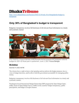 https://www.dhakatribune.com/business/2022/12/19/only-36-of-bangladeshs-budget-is-
transparent
Only 36% of Bangladesh's budget is transparent
Budgetary transparency involves full disclosure of all relevant fiscal information in a timely
and systematic manner
FILE PHOTO: Finance Minister AHM Mustafa Kamal presents the proposed national
budget for 2021-22 fiscal year in parliament, June 3, 2021 Focus Bangla
MS Siddiqui
December 19, 2022 4:59 PM
The citizens have a right to know what spending and tax policies the budget proposes, have a
voice in budget decisions, and be able to hold the government accountable for managing public
money.
Budgetary transparency involves full disclosure of all relevant fiscal information in a timely and
systematic manner.
Washington-based International Budget Partnership (IBP) prepared the Open Budget Index
(OBI), based on Open Budget Survey (OBS) on the countries' budget transparency, public
participation, and budget oversight situation.
 