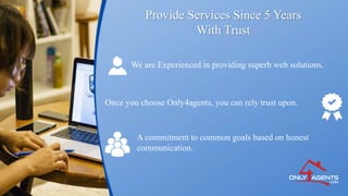 Provide Services Since 5 Years
With Trust
We are Experienced in providing superb web solutions.
Once you choose Only4agents, you can rely trust upon.
A commitment to common goals based on honest
communication.
 