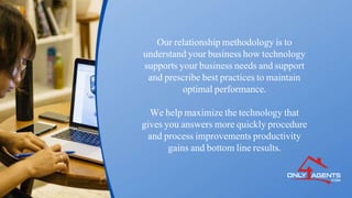 Our relationship methodology is to
understand your business how technology
supports your business needs and support
and prescribe best practices to maintain
optimal performance.
We help maximize the technology that
gives you answers more quickly procedure
and process improvements productivity
gains and bottom line results.
 