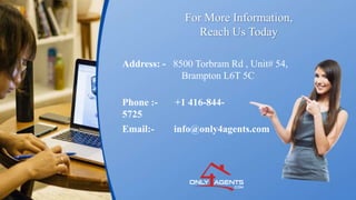 For More Information,
Reach Us Today
Address: - 8500 Torbram Rd , Unit# 54,
Brampton L6T 5C
Phone :- +1 416-844-
5725
Email:- info@only4agents.com
 