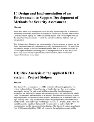 I ) Design and Implementation of an
Environment to Support Development of
Methods for Security Assessment
Abstract:

There is no debate over the importance of IT security. Equally important is the research
on security assessment; methods for evaluating the security of IT systems. The Swedish
Defense Research Agency has for the last couple of years been conducting research on
the area of security assessment. To verify the correctness of these methods, tools are
implemented.

This thesis presents the design and implementation of an environment to support and aid
future implementations and evaluations of security assessment methods. The aim of this
environment, known as the New Tool Environment, NTE, is to assist the developer by
facilitating the more time consuming parts of the implementation. A large part of this
thesis is devoted to the development of a database solution, which results in an
object/relational data access layer.




III) Risk Analysis of the applied RFID
system : Project Stolpen
Abstract:

This thesis will be a risk analysis of a RFID-system for a logistical application. The
system works as follows: Around Karlstad in Sweden there are three new weighing
machines for lorries. The load weight will be measured for the police to control
overweight and for logistical reasons such as issuing invoices and optimising the supply
chain. The lorries do not have to stop to be weighed. They have to drive slowly over the
weighing machine, so the loss of time is minimal. The lorries will be identified via RFID-
tags. So every time a lorry will be driven over the weighing machine, the identification
number and the measured weight will be logged and send to a database. In the future it is
planed to store the weight on the tag itself. The task is now to analyse the RFID-
communication and the transmission to the database. The thesis will contain several parts.
First RFID in general and how RFID will be used in the application-scenario will be
 