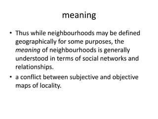 meaningThus while neighbourhoods may be defined geographically for some purposes, the meaning of neighbourhoods is generally understood in terms of social networks and relationships.a conflict between subjective and objective maps of locality.