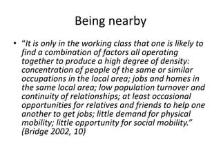 Being nearby“It is only in the working class that one is likely to find a combination of factors all operating together to produce a high degree of density: concentration of people of the same or similar occupations in the local area; jobs and homes in the same local area; low population turnover and continuity of relationships; at least occasional opportunities for relatives and friends to help one another to get jobs; little demand for physical mobility; little opportunity for social mobility.” (Bridge 2002, 10)