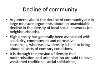 Decline of communityArguments about the decline of community are in large measure arguments about an unavoidable decline in the density of local social networks (or neighbourhoods). High density has generally been associated with solidarity, commitment and normative consensus, whereas low density is held to bring about all sorts of contrary conditions. It is through the erosion of density that modernisation and urbanisation are said to have weakened traditional social solidarities,