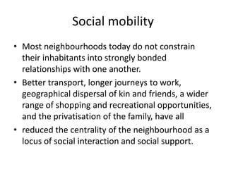 Social mobilityMost neighbourhoods today do not constrain their inhabitants into strongly bonded relationships with one another. Better transport, longer journeys to work, geographical dispersal of kin and friends, a wider range of shopping and recreational opportunities, and the privatisation of the family, have all reduced the centrality of the neighbourhood as a locus of social interaction and social support.