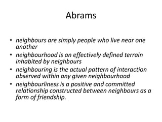 Abramsneighbours are simply people who live near one another neighbourhood is an effectively defined terrain inhabited by neighbours neighbouring is the actual pattern of interaction observed within any given neighbourhood neighbourliness is a positive and committed relationship constructed between neighbours as a form of friendship. 