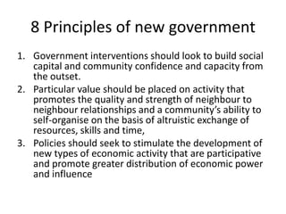 8 Principles of new governmentGovernment interventions should look to build social capital and community confidence and capacity from the outset. Particular value should be placed on activity that promotes the quality and strength of neighbour to neighbour relationships and a community’s ability to self-organise on the basis of altruistic exchange of resources, skills and time,Policies should seek to stimulate the development of new types of economic activity that are participative and promote greater distribution of economic power and influence
