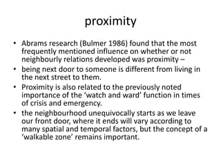 proximityAbrams research (Bulmer 1986) found that the most frequently mentioned influence on whether or not neighbourly relations developed was proximity – being next door to someone is different from living in the next street to them. Proximity is also related to the previously noted importance of the ‘watch and ward’ function in times of crisis and emergency.the neighbourhood unequivocally starts as we leave our front door, where it ends will vary according to many spatial and temporal factors, but the concept of a ‘walkable zone’ remains important.