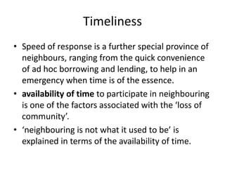 TimelinessSpeed of response is a further special province of neighbours, ranging from the quick convenience of ad hoc borrowing and lending, to help in an emergency when time is of the essence.availability of time to participate in neighbouring is one of the factors associated with the ‘loss of community’.‘neighbouring is not what it used to be’ is explained in terms of the availability of time.