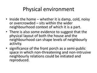 Physical environmentInside the home – whether it is damp, cold, noisy or overcrowded – sits within the wider neighbourhood context of which it is a part.There is also some evidence to suggest that the physical layout of both the house and the neighbourhood can shape levels of neighbourly activity.significance of the front porch as a semi-public space in which non-threatening and non-intrusive neighbourly relations could be initiated and reproduced.