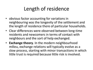 Length of residenceobvious factor accounting for variations in neighbouring was the longevity of the settlement and the length of residence there of particular households. Clear differences were observed between long-time residents and newcomers in terms of contact with neighbours and the sort of help exchanged. Exchange theory. In the modern neighbourhood milieu, exchange relations will typically evolve as a slow process, starting with minor transactions in which little trust is required because little risk is involved.