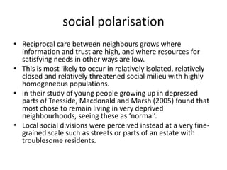 social polarisationReciprocal care between neighbours grows where information and trust are high, and where resources for satisfying needs in other ways are low.This is most likely to occur in relatively isolated, relatively closed and relatively threatened social milieu with highly homogeneous populations.in their study of young people growing up in depressed parts of Teesside, Macdonald and Marsh (2005) found that most chose to remain living in very deprived neighbourhoods, seeing these as ‘normal’.Local social divisions were perceived instead at a very fine-grained scale such as streets or parts of an estate with troublesome residents.