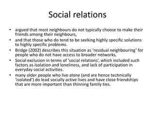 Social relationsargued that most neighbours do not typically choose to make their friends among their neighbours, and that those who do tend to be seeking highly specific solutions to highly specific problems.Bridge (2002) describes this situation as ‘residual neighbouring’ for people who do not have access to broader networks.Social exclusion in terms of ‘social relations’, which included such factors as isolation and loneliness, and lack of participation in everyday social activities.many older people who live alone (and are hence technically ‘isolated’) do lead socially active lives and have close friendships that are more important than thinning family ties.