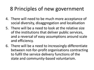 8 Principles of new governmentThere will need to be much more acceptance of social diversity, disaggregation and localisationThere will be a need to look at the relative size of the institutions that deliver public services, and a reversal of easy assumptions around scale and efficiency.There will be a need to increasingly differentiate between not-for-profit organisations contracting to fulfil the service delivery functions of the state and community-based voluntarism.
