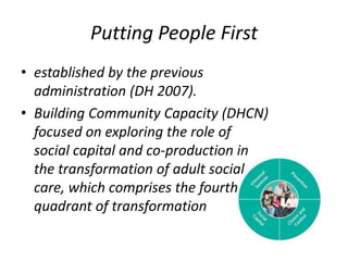 Putting People First established by the previous administration (DH 2007). Building Community Capacity (DHCN) focused on exploring the role of social capital and co-production in the transformation of adult social care, which comprises the fourth quadrant of transformation