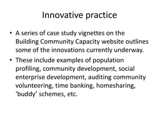 Innovative practiceA series of case study vignettes on the Building Community Capacity website outlines some of the innovations currently underway. These include examples of population profiling, community development, social enterprise development, auditing community volunteering, time banking, homesharing, ‘buddy’ schemes, etc.