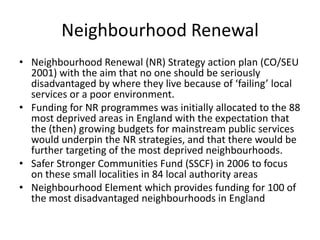 Neighbourhood RenewalNeighbourhood Renewal (NR) Strategy action plan (CO/SEU 2001) with the aim that no one should be seriously disadvantaged by where they live because of ‘failing’ local services or a poor environment.Funding for NR programmes was initially allocated to the 88 most deprived areas in England with the expectation that the (then) growing budgets for mainstream public services would underpin the NR strategies, and that there would be further targeting of the most deprived neighbourhoods.Safer Stronger Communities Fund (SSCF) in 2006 to focus on these small localities in 84 local authority areas Neighbourhood Element which provides funding for 100 of the most disadvantaged neighbourhoods in England 