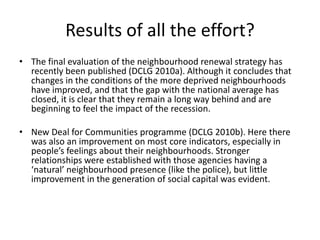 Results of all the effort?The final evaluation of the neighbourhood renewal strategy has recently been published (DCLG 2010a). Although it concludes that changes in the conditions of the more deprived neighbourhoods have improved, and that the gap with the national average has closed, it is clear that they remain a long way behind and are beginning to feel the impact of the recession.New Deal for Communities programme (DCLG 2010b). Here there was also an improvement on most core indicators, especially in people’s feelings about their neighbourhoods. Stronger relationships were established with those agencies having a ‘natural’ neighbourhood presence (like the police), but little improvement in the generation of social capital was evident.