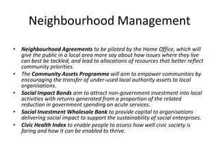 Neighbourhood ManagementNeighbourhood Agreements to be piloted by the Home Office, which will give the public in a local area more say about how issues where they live can best be tackled, and lead to allocations of resources that better reflect community priorities. The Community Assets Programme will aim to empower communities by encouraging the transfer of under-used local authority assets to local organisations. Social Impact Bonds aim to attract non-government investment into local activities with returns generated from a proportion of the related reduction in government spending on acute services. Social Investment Wholesale Bank to provide capital to organisations delivering social impact to support the sustainability of social enterprises. Civic Health Index to enable people to assess how well civic society is faring and how it can be enabled to thrive. 
