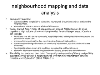 neighbourhood mapping and data analysis Community profilingavoidance of the temptation to start with a ‘laundry list’ of everyone who has a stake in the neighbourhood. who acts and interacts, around what and with whom. ‘Super Output Areas’ (SOA) of populations of around 7000 attempts to bring together a high volume of information provided for small target areas. SOA data can include: health and care data on life expectancy, hospital episodes, healthy lifestyle behaviours and the provision of unpaid care crime and community safety data covering crime, fires and road accidents community well-being information on community involvement, social inclusion and street cleanliness housing data sets on tenure and condition, overcrowding and homelessness economic deprivation data relating to economic activity, poverty and welfare benefits. The ability to create you own data: “the quality and quantity of timely and publicly available service data at a neighbourhood level for most mainstream services remains severely limited” (DCLG 2008e, 11). 