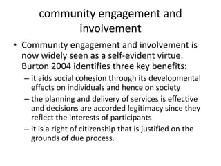 community engagement and involvement Community engagement and involvement is now widely seen as a self-evident virtue. Burton 2004 identifies three key benefits: it aids social cohesion through its developmental effects on individuals and hence on society the planning and delivery of services is effective and decisions are accorded legitimacy since they reflect the interests of participants it is a right of citizenship that is justified on the grounds of due process. 