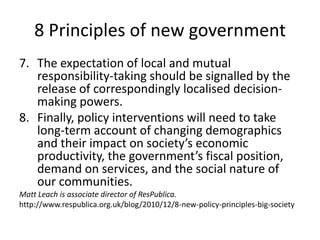 8 Principles of new governmentThe expectation of local and mutual responsibility-taking should be signalled by the release of correspondingly localised decision-making powers.Finally, policy interventions will need to take long-term account of changing demographics and their impact on society’s economic productivity, the government’s fiscal position, demand on services, and the social nature of our communities.Matt Leach is associate director of ResPublica.http://www.respublica.org.uk/blog/2010/12/8-new-policy-principles-big-society