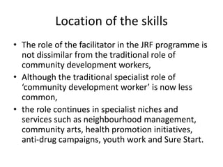 Location of the skillsThe role of the facilitator in the JRF programme is not dissimilar from the traditional role of community development workers, Although the traditional specialist role of ‘community development worker’ is now less common, the role continues in specialist niches and services such as neighbourhood management, community arts, health promotion initiatives, anti-drug campaigns, youth work and Sure Start. 