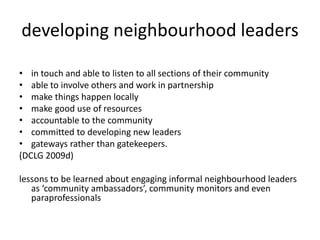 developing neighbourhood leaders in touch and able to listen to all sections of their community able to involve others and work in partnership make things happen locally make good use of resources accountable to the community committed to developing new leaders gateways rather than gatekeepers. (DCLG 2009d) lessons to be learned about engaging informal neighbourhood leaders as ‘community ambassadors’, community monitors and even paraprofessionals 