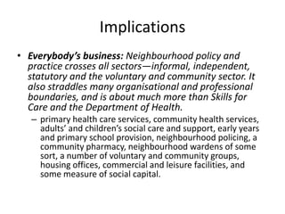 ImplicationsEverybody’s business: Neighbourhood policy and practice crosses all sectors—informal, independent, statutory and the voluntary and community sector. It also straddles many organisational and professional boundaries, and is about much more than Skills for Care and the Department of Health. primary health care services, community health services, adults’ and children’s social care and support, early years and primary school provision, neighbourhood policing, a community pharmacy, neighbourhood wardens of some sort, a number of voluntary and community groups, housing offices, commercial and leisure facilities, and some measure of social capital. 