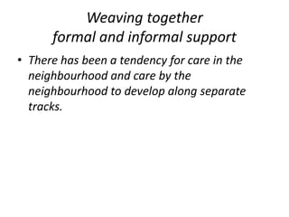 Weaving together formal and informal supportThere has been a tendency for care in the neighbourhood and care by the neighbourhood to develop along separate tracks. 