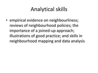 Analytical skillsempirical evidence on neighbourliness; reviews of neighbourhood policies; the importance of a joined-up approach; illustrations of good practice; and skills in neighbourhood mapping and data analysis 