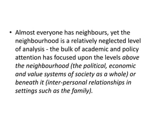 Almost everyone has neighbours, yet the neighbourhood is a relatively neglected level of analysis - the bulk of academic and policy attention has focused upon the levels above the neighbourhood (the political, economic and value systems of society as a whole) or beneath it (inter-personal relationships in settings such as the family). 