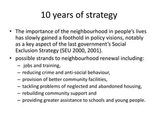 10 years of strategyThe importance of the neighbourhood in people’s lives has slowly gained a foothold in policy visions, notably as a key aspect of the last government’s Social Exclusion Strategy (SEU 2000, 2001). possible strands to neighbourhood renewal including:jobs and training, reducing crime and anti-social behaviour, provision of better community facilities, tackling problems of neglected and abandoned housing, rebuilding community support and providing greater assistance to schools and young people. 