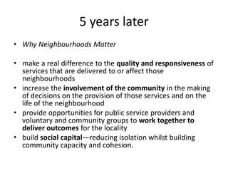 5 years laterWhy Neighbourhoods Mattermake a real difference to the quality and responsiveness of services that are delivered to or affect those neighbourhoods increase the involvement of the community in the making of decisions on the provision of those services and on the life of the neighbourhood provide opportunities for public service providers and voluntary and community groups to work together to deliver outcomes for the locality build social capital—reducing isolation whilst building community capacity and cohesion. 
