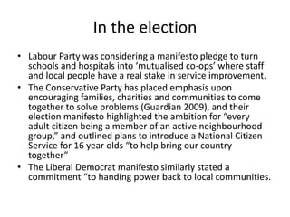 In the electionLabour Party was considering a manifesto pledge to turn schools and hospitals into ‘mutualised co-ops’ where staff and local people have a real stake in service improvement.The Conservative Party has placed emphasis upon encouraging families, charities and communities to come together to solve problems (Guardian 2009), and their election manifesto highlighted the ambition for “every adult citizen being a member of an active neighbourhood group,” and outlined plans to introduce a National Citizen Service for 16 year olds “to help bring our country together”The Liberal Democrat manifesto similarly stated a commitment “to handing power back to local communities.